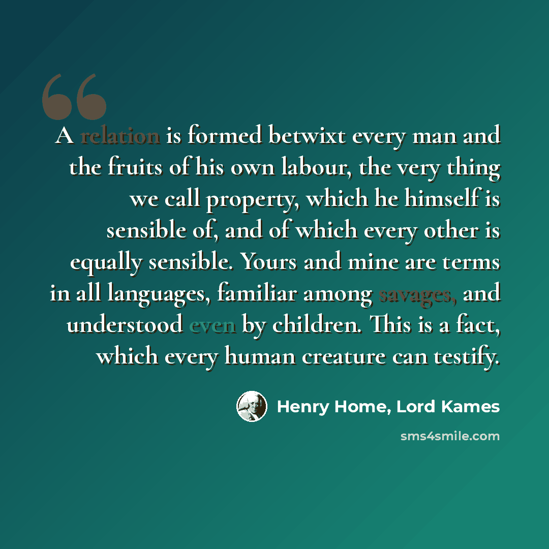 “A relation is formed betwixt every man and the fruits of his own labour, the very thing we call property, which he himself is sensible of, and of which every other is equally sensible. Yours and mine are terms in all languages, familiar among savages, and understood even by children. This is a…” quote by Henry Home, Lord Kames