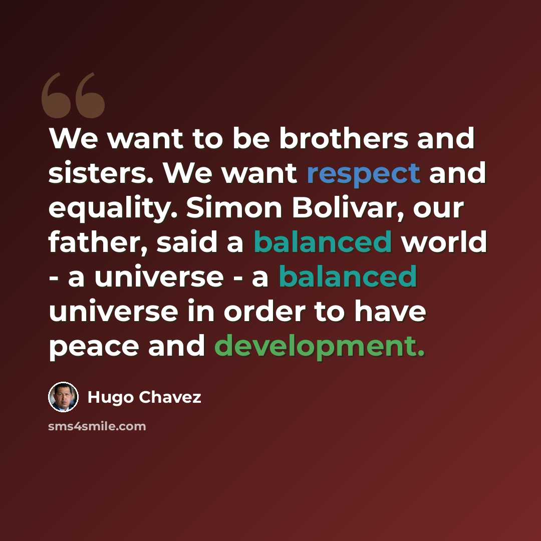 “We want to be brothers and sisters. We want respect and equality. Simon Bolivar, our father, said a balanced world - a universe - a balanced universe in order to have peace and development.” quote by Hugo Chavez