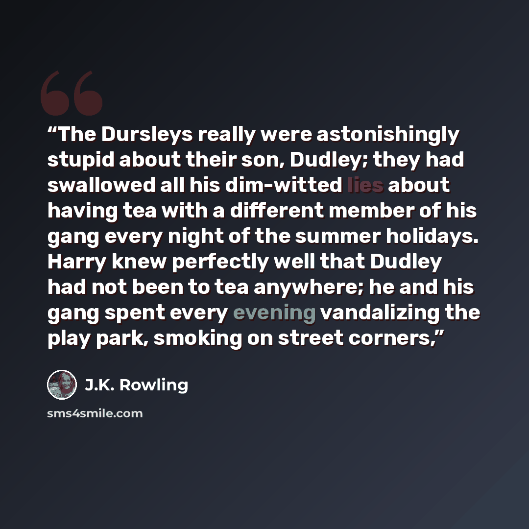 “The Dursleys really were astonishingly stupid about their son, Dudley; they had swallowed all his dim-witted lies about having tea with a different member of his gang every night of the summer holidays. Harry knew perfectly well that Dudley had not been to tea anywhere; he and his gang spent every…” quote by J.K. Rowling