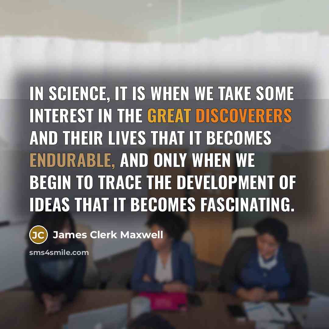 “In Science, it is when we take some interest in the great discoverers and their lives that it becomes endurable, and only when we begin to trace the development of ideas that it becomes fascinating.” quote by James Clerk Maxwell