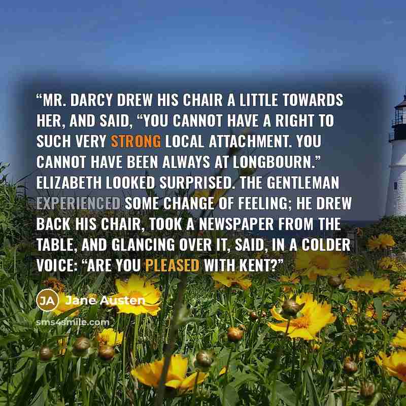 “Mr. Darcy drew his chair a little towards her, and said, “You cannot have a right to such very strong local attachment. You cannot have been always at Longbourn.” Elizabeth looked surprised. The gentleman experienced some change of feeling; he drew back his chair, took a newspaper from the table…” quote by Jane Austen