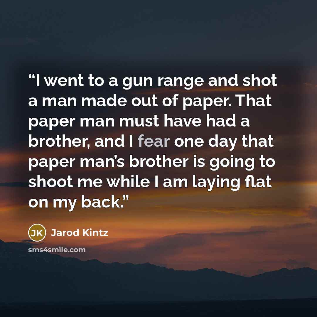 “I went to a gun range and shot a man made out of paper. That paper man must have had a brother, and I fear one day that paper man’s brother is going to shoot me while I am laying flat on my back.” quote by Jarod Kintz