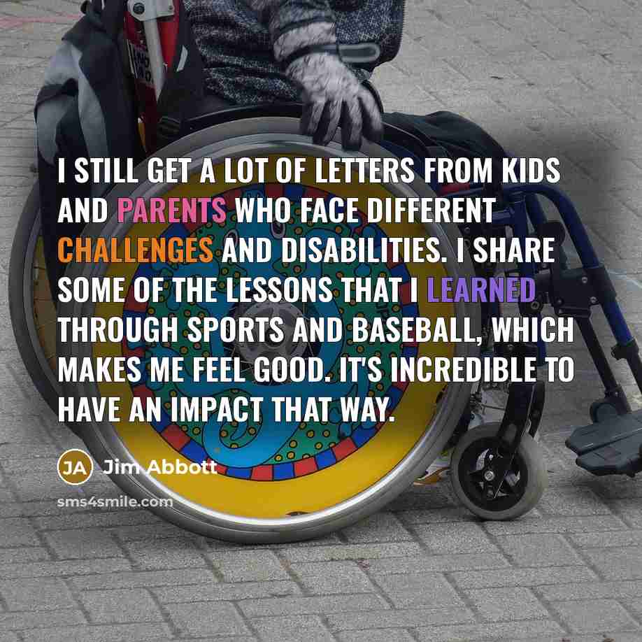 “I still get a lot of letters from kids and parents who face different challenges and disabilities. I share some of the lessons that I learned through sports and baseball, which makes me feel good. It's incredible to have an impact that way.” quote by Jim Abbott