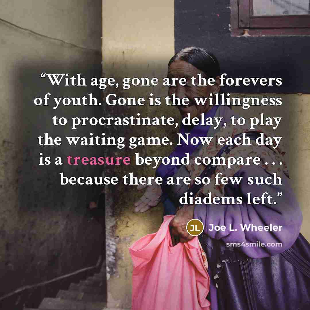 “With age, gone are the forevers of youth. Gone is the willingness to procrastinate, delay, to play the waiting game. Now each day is a treasure beyond compare . . . because there are so few such diadems left.” quote by Joe L. Wheeler