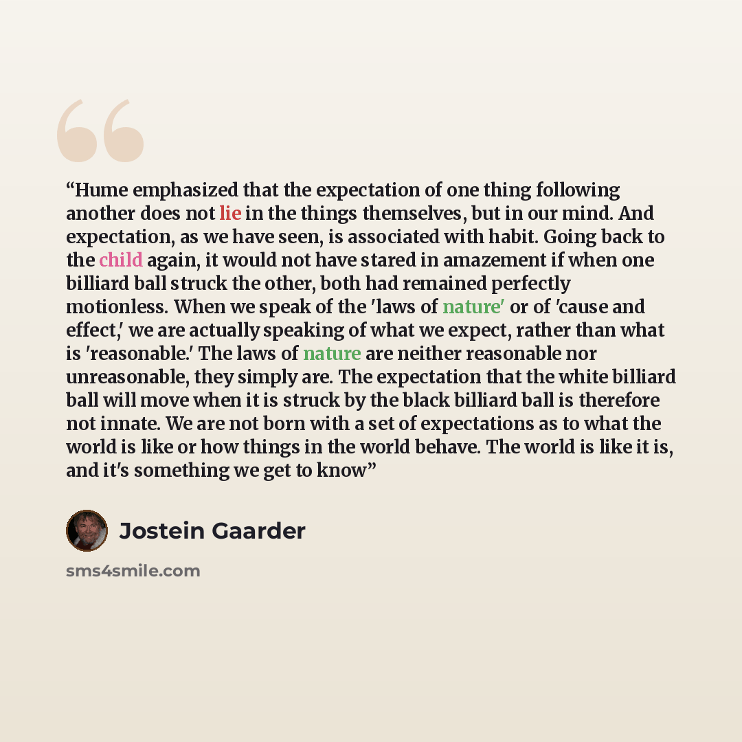 “Hume emphasized that the expectation of one thing following another does not lie in the things themselves, but in our mind. And expectation, as we have seen, is associated with habit. Going back to the child again, it would not have stared in amazement if when one billiard ball struck the other…” quote by Jostein Gaarder