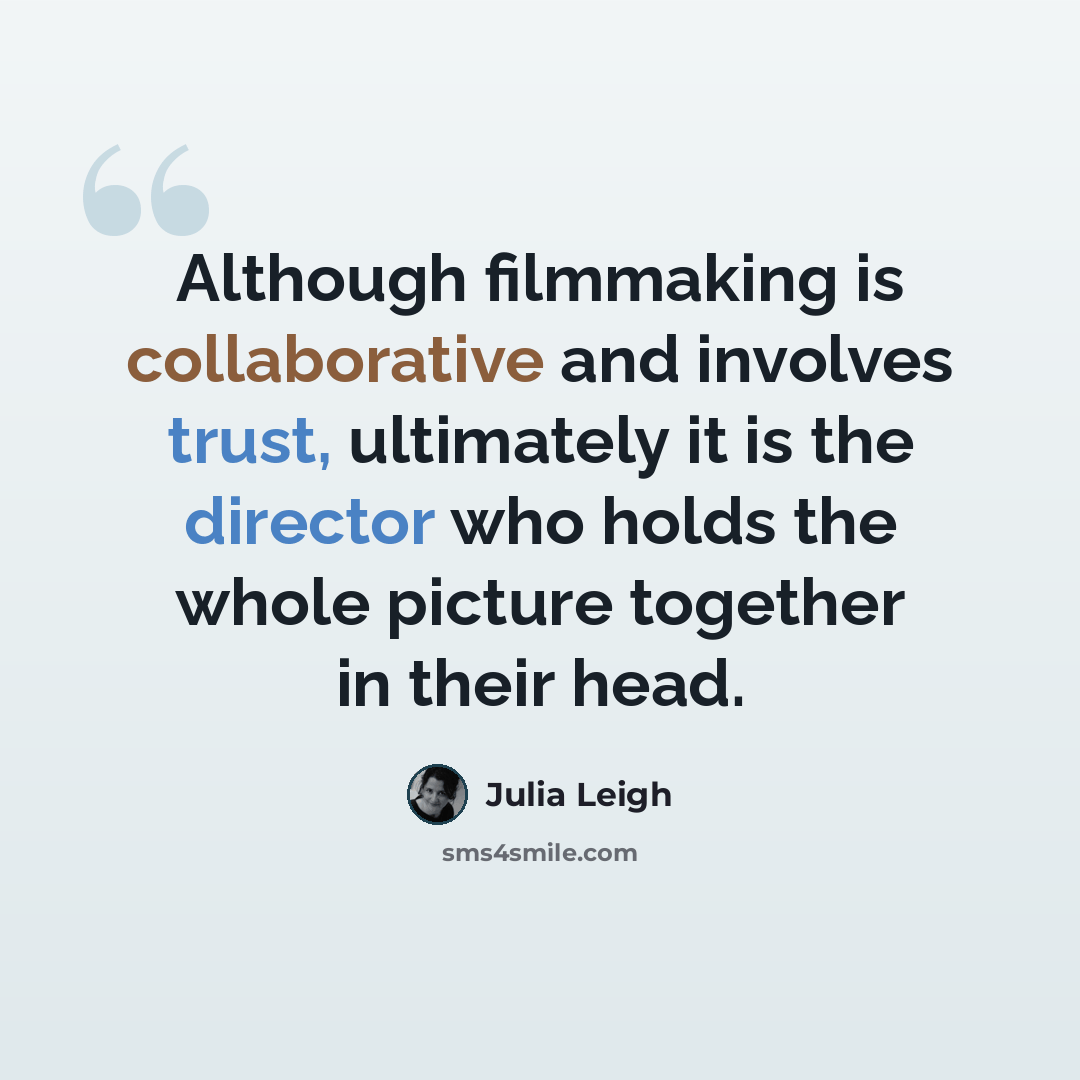 “Although filmmaking is collaborative and involves trust, ultimately it is the director who holds the whole picture together in their head.” quote by Julia Leigh