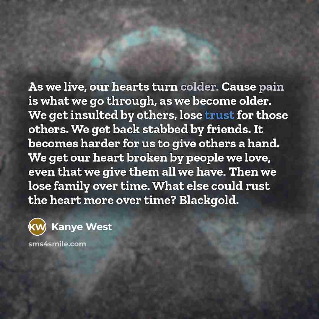 “As we live, our hearts turn colder. Cause pain is what we go through, as we become older. We get insulted by others, lose trust for those others. We get back stabbed by friends. It becomes harder for us to give others a hand. We get our heart broken by people we love, even that we give them all we…” quote by Kanye West