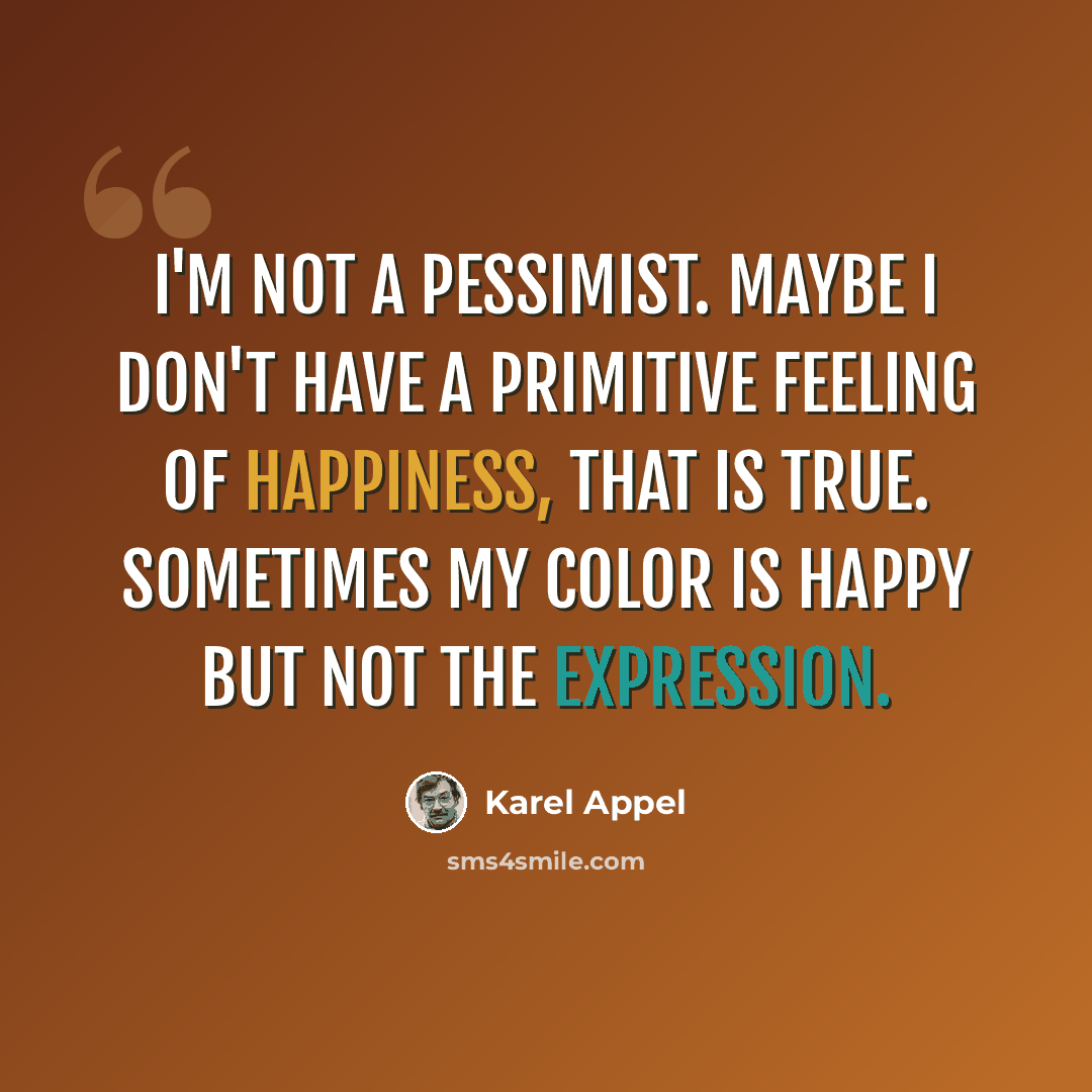 “I'm not a pessimist. Maybe I don't have a primitive feeling of happiness, that is true. Sometimes my color is happy but not the expression.” quote by Karel Appel