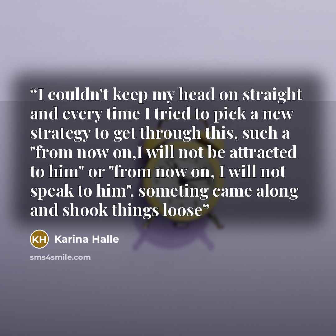 “I couldn't keep my head on straight and every time I tried to pick a new strategy to get through this, such a "from now on,I will not be attracted to him" or "from now on, I will not speak to him", someting came along and shook things loose” quote by Karina Halle