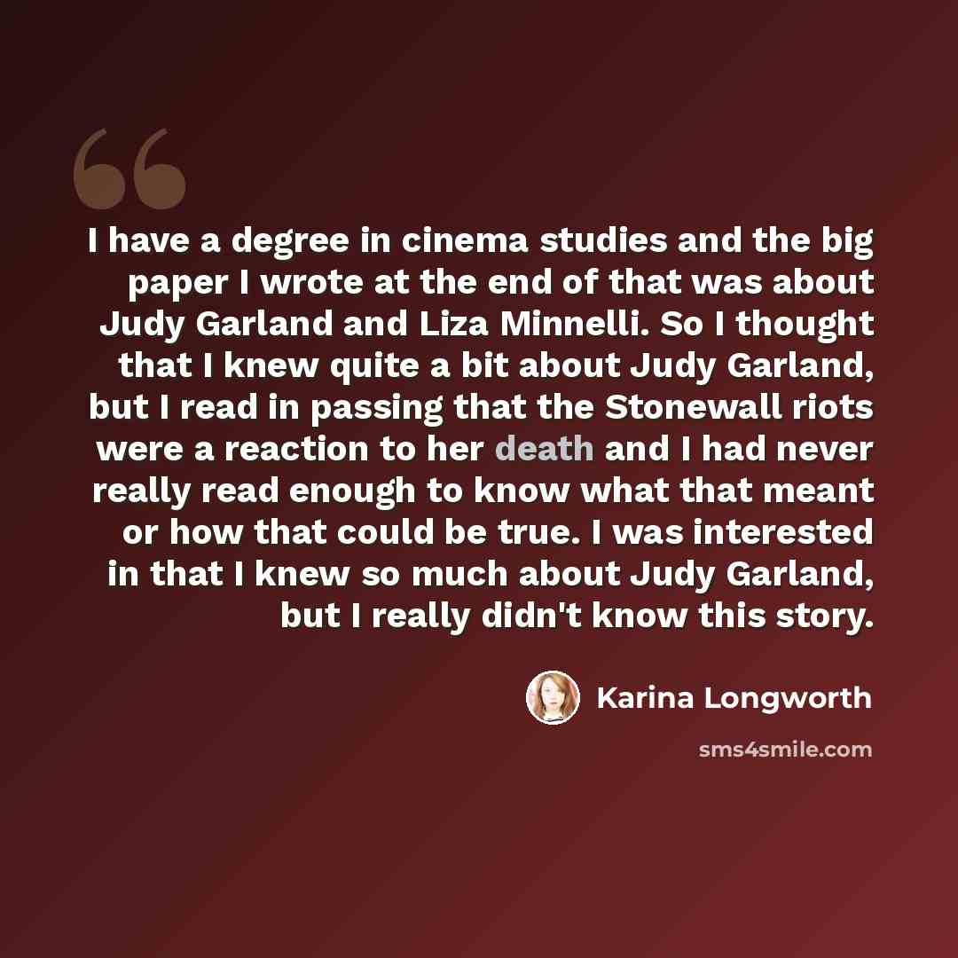“I have a degree in cinema studies and the big paper I wrote at the end of that was about Judy Garland and Liza Minnelli. So I thought that I knew quite a bit about Judy Garland, but I read in passing that the Stonewall riots were a reaction to her death and I had never really read enough to know…” quote by Karina Longworth