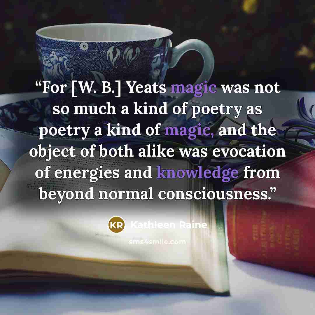 “For [W. B.] Yeats magic was not so much a kind of poetry as poetry a kind of magic, and the object of both alike was evocation of energies and knowledge from beyond normal consciousness.” quote by Kathleen Raine