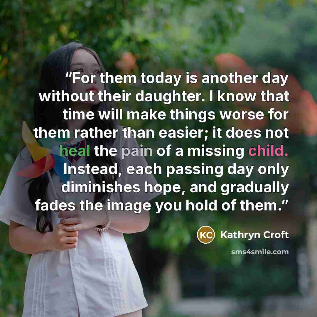 “For them today is another day without their daughter. I know that time will make things worse for them rather than easier; it does not heal the pain of a missing child. Instead, each passing day only diminishes hope, and gradually fades the image you hold of them.” quote by Kathryn Croft