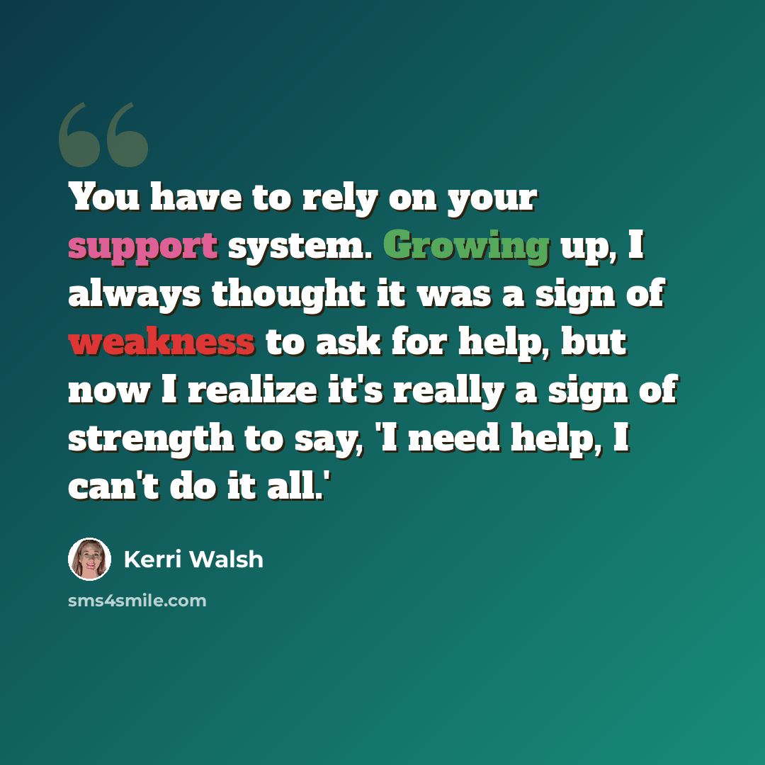“You have to rely on your support system. Growing up, I always thought it was a sign of weakness to ask for help, but now I realize it's really a sign of strength to say, 'I need help, I can't do it all.'” quote by Kerri Walsh