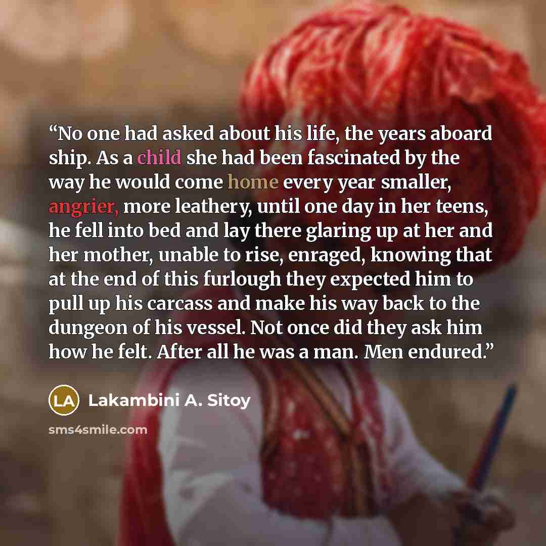 “No one had asked about his life, the years aboard ship. As a child she had been fascinated by the way he would come home every year smaller, angrier, more leathery, until one day in her teens, he fell into bed and lay there glaring up at her and her mother, unable to rise, enraged, knowing that at…” quote by Lakambini A. Sitoy