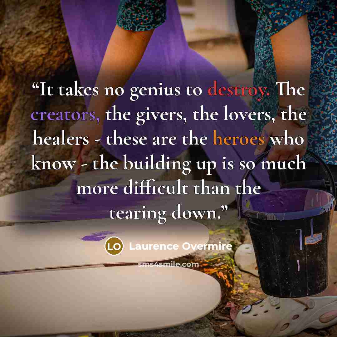 “It takes no genius to destroy. The creators, the givers, the lovers, the healers - these are the heroes who know - the building up is so much more difficult than the tearing down.” quote by Laurence Overmire