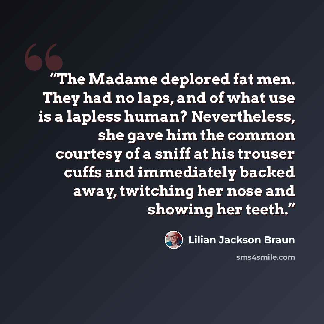 “The Madame deplored fat men. They had no laps, and of what use is a lapless human? Nevertheless, she gave him the common courtesy of a sniff at his trouser cuffs and immediately backed away, twitching her nose and showing her teeth.” quote by Lilian Jackson Braun