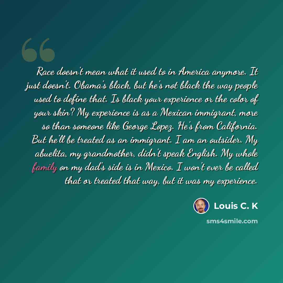 “Race doesn't mean what it used to in America anymore. It just doesn't. Obama's black, but he's not black the way people used to define that. Is black your experience or the color of your skin? My experience is as a Mexican immigrant, more so than someone like George Lopez. He's from California…” quote by Louis C. K