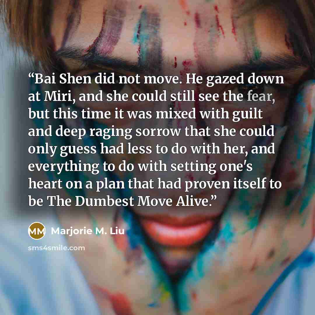 “Bai Shen did not move. He gazed down at Miri, and she could still see the fear, but this time it was mixed with guilt and deep raging sorrow that she could only guess had less to do with her, and everything to do with setting one's heart on a plan that had proven itself to be The Dumbest Move Alive.” quote by Marjorie M. Liu