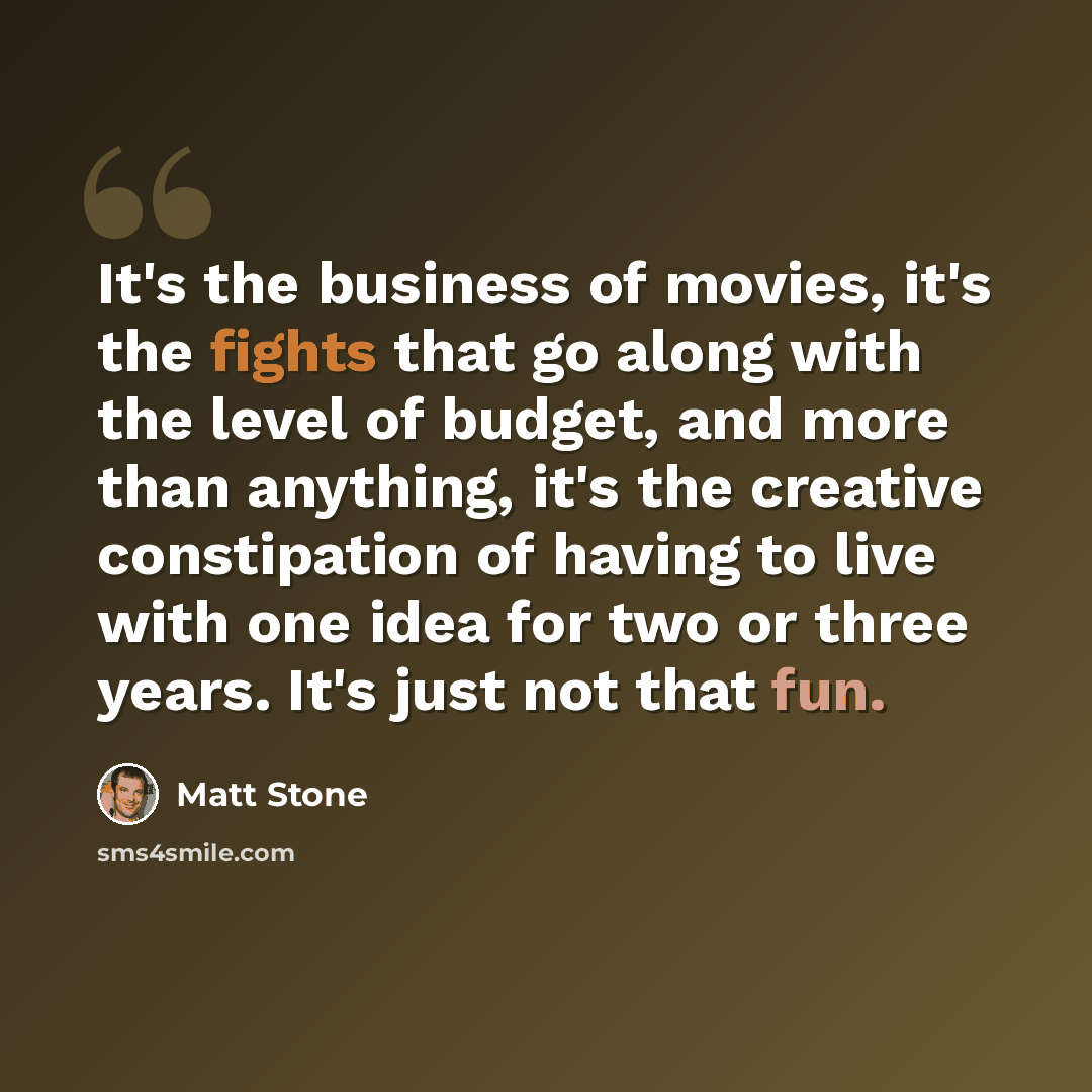 “It's the business of movies, it's the fights that go along with the level of budget, and more than anything, it's the creative constipation of having to live with one idea for two or three years. It's just not that fun.” quote by Matt Stone