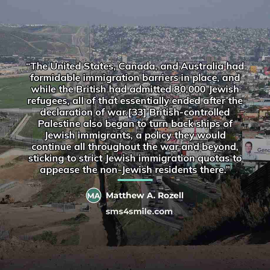 “The United States, Canada, and Australia had formidable immigration barriers in place, and while the British had admitted 80,000 Jewish refugees, all of that essentially ended after the declaration of war.[33] British-controlled Palestine also began to turn back ships of Jewish immigrants, a…” quote by Matthew A. Rozell