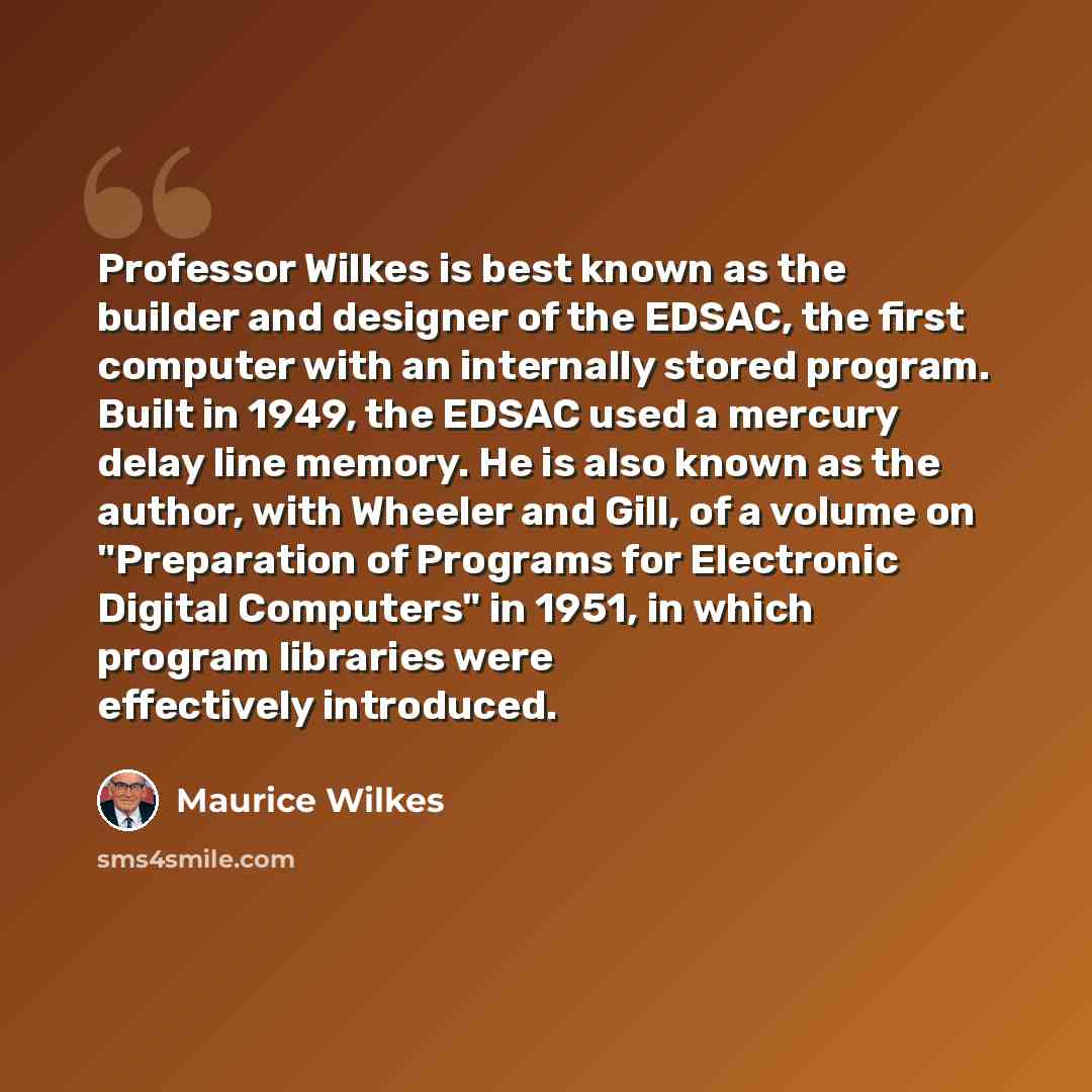 “Professor Wilkes is best known as the builder and designer of the EDSAC, the first computer with an internally stored program. Built in 1949, the EDSAC used a mercury delay line memory. He is also known as the author, with Wheeler and Gill, of a volume on "Preparation of Programs for Electronic…” quote by Maurice Wilkes