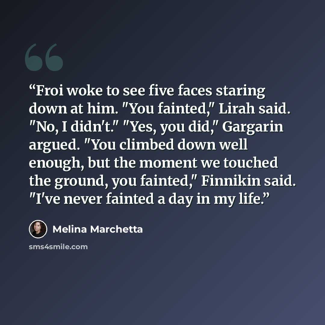 “Froi woke to see five faces staring down at him. "You fainted," Lirah said. "No, I didn't." "Yes, you did," Gargarin argued. "You climbed down well enough, but the moment we touched the ground, you fainted," Finnikin said. "I've never fainted a day in my life.” quote by Melina Marchetta
