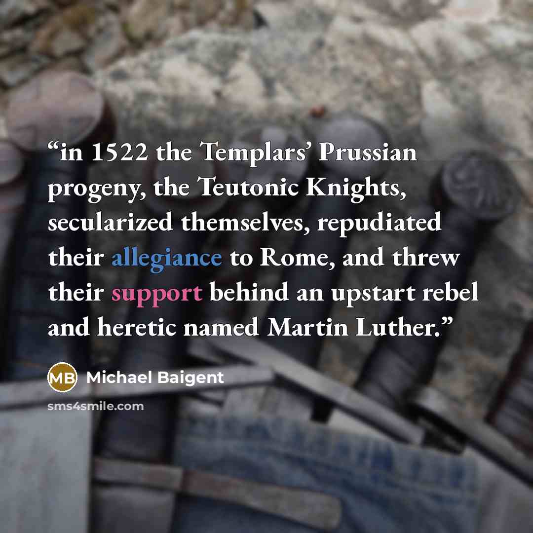 “in 1522 the Templars’ Prussian progeny, the Teutonic Knights, secularized themselves, repudiated their allegiance to Rome, and threw their support behind an upstart rebel and heretic named Martin Luther.” quote by Michael Baigent