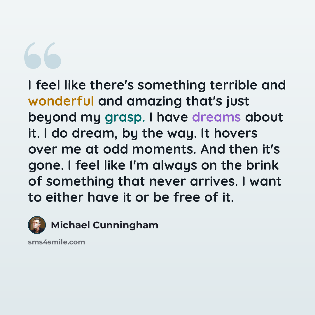 “I feel like there's something terrible and wonderful and amazing that's just beyond my grasp. I have dreams about it. I do dream, by the way. It hovers over me at odd moments. And then it's gone. I feel like I'm always on the brink of something that never arrives. I want to either have it or be…” quote by Michael Cunningham