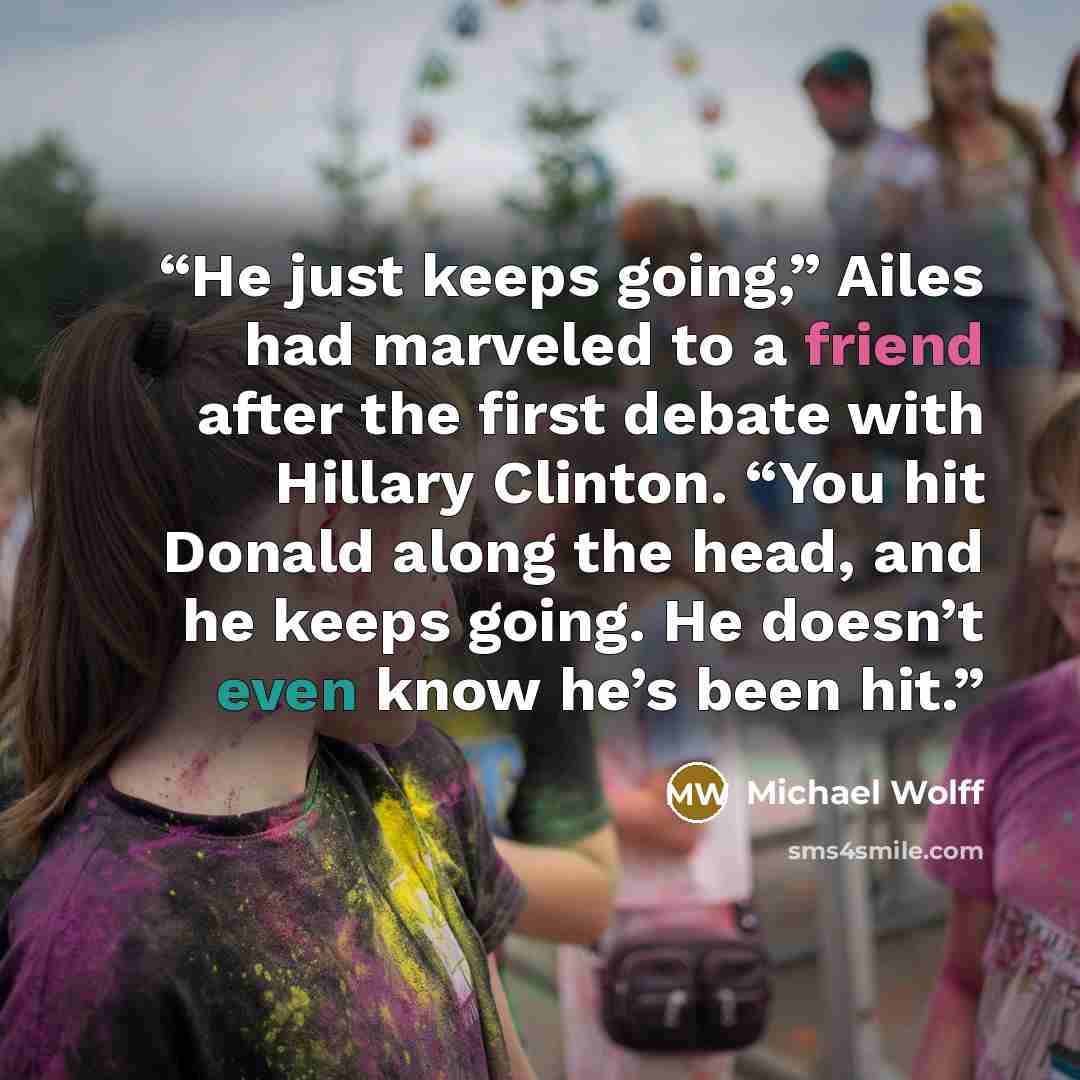 “He just keeps going,” Ailes had marveled to a friend after the first debate with Hillary Clinton. “You hit Donald along the head, and he keeps going. He doesn’t even know he’s been hit.” quote by Michael Wolff