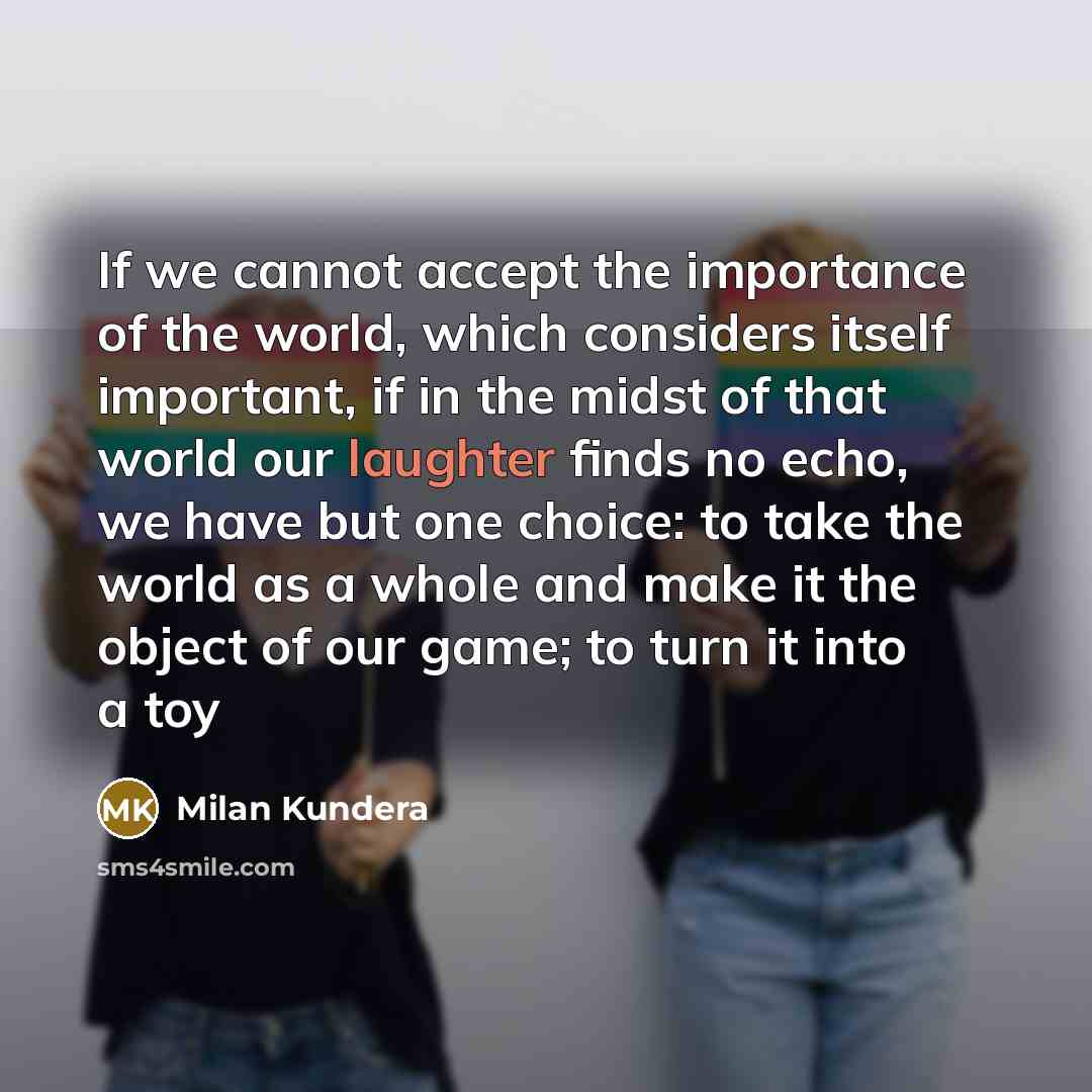 “If we cannot accept the importance of the world, which considers itself important, if in the midst of that world our laughter finds no echo, we have but one choice: to take the world as a whole and make it the object of our game; to turn it into a toy” quote by Milan Kundera