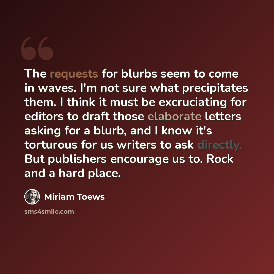 “The requests for blurbs seem to come in waves. I'm not sure what precipitates them. I think it must be excruciating for editors to draft those elaborate letters asking for a blurb, and I know it's torturous for us writers to ask directly. But publishers encourage us to. Rock and a hard place.” quote by Miriam Toews