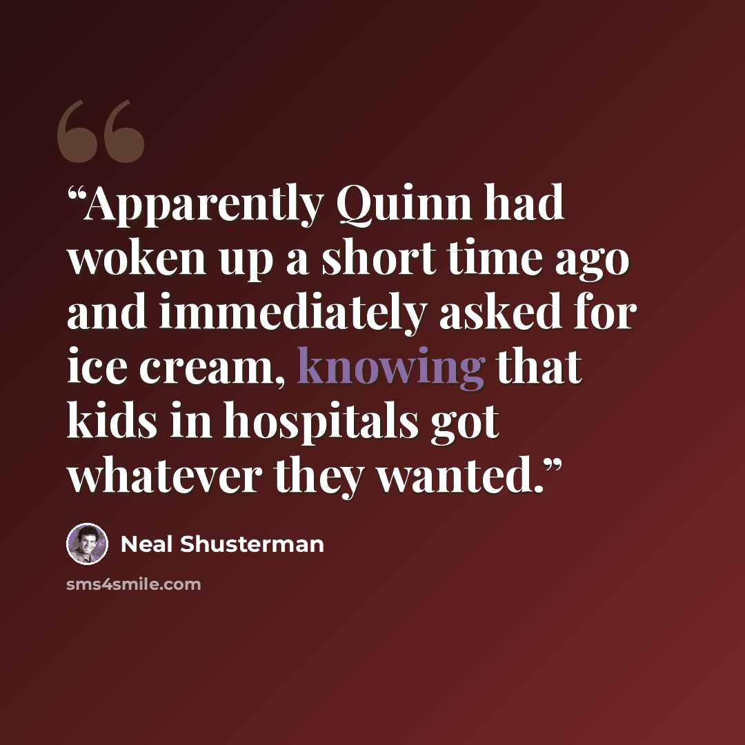 “Apparently Quinn had woken up a short time ago and immediately asked for ice cream, knowing that kids in hospitals got whatever they wanted.” quote by Neal Shusterman