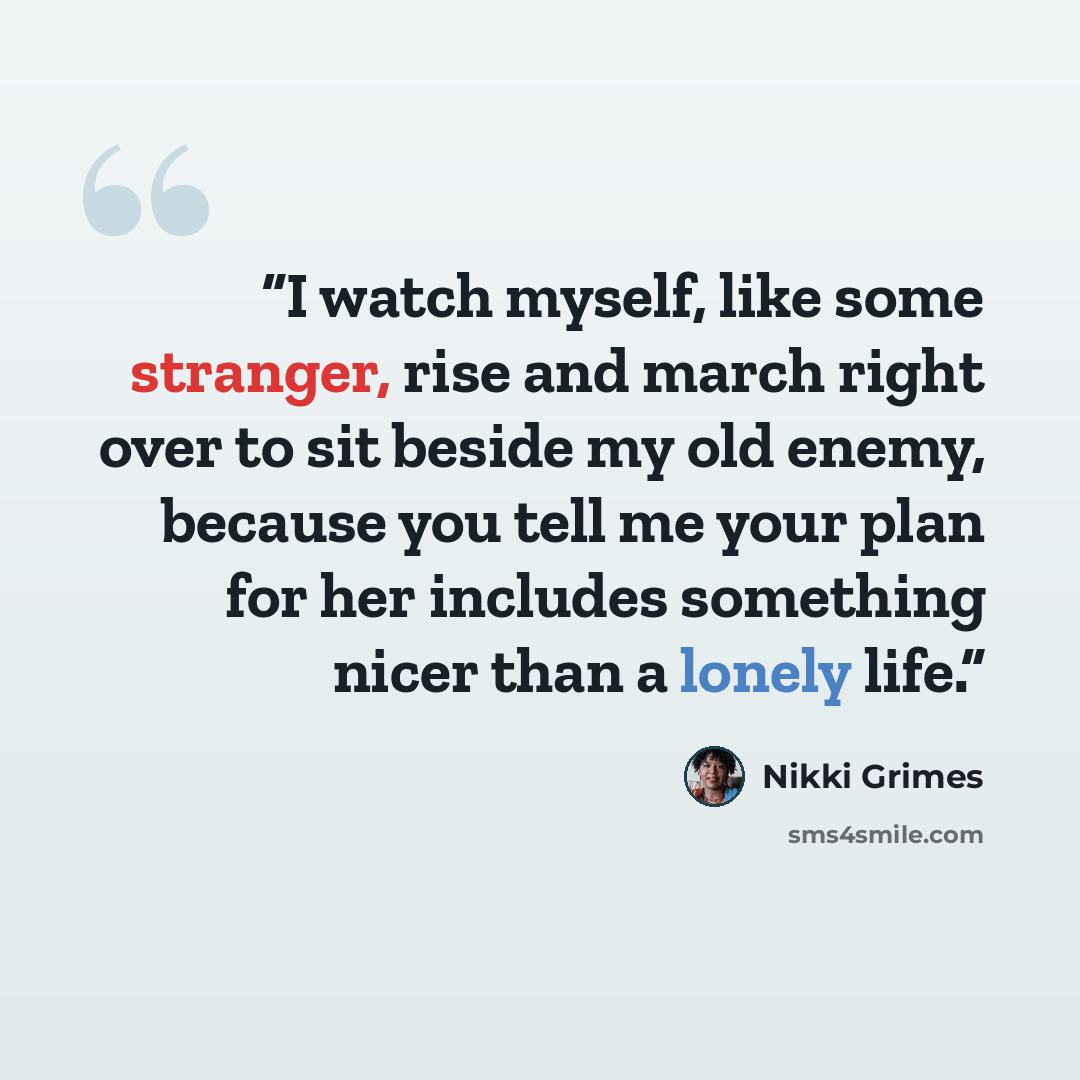 “I watch myself, like some stranger, rise and march right over to sit beside my old enemy, because you tell me your plan for her includes something nicer than a lonely life.” quote by Nikki Grimes