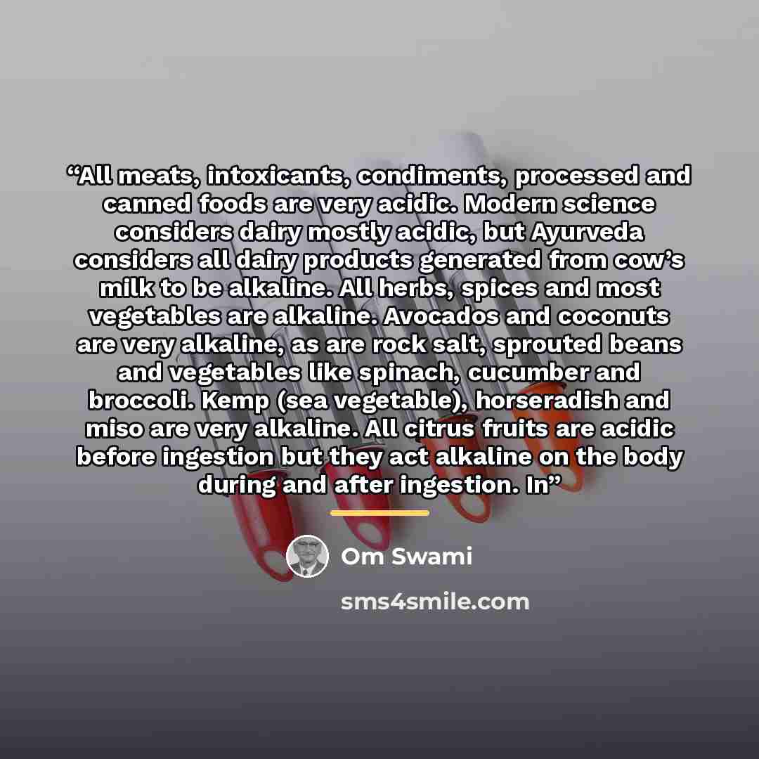 “All meats, intoxicants, condiments, processed and canned foods are very acidic. Modern science considers dairy mostly acidic, but Ayurveda considers all dairy products generated from cow’s milk to be alkaline. All herbs, spices and most vegetables are alkaline. Avocados and coconuts are very…” quote by Om Swami