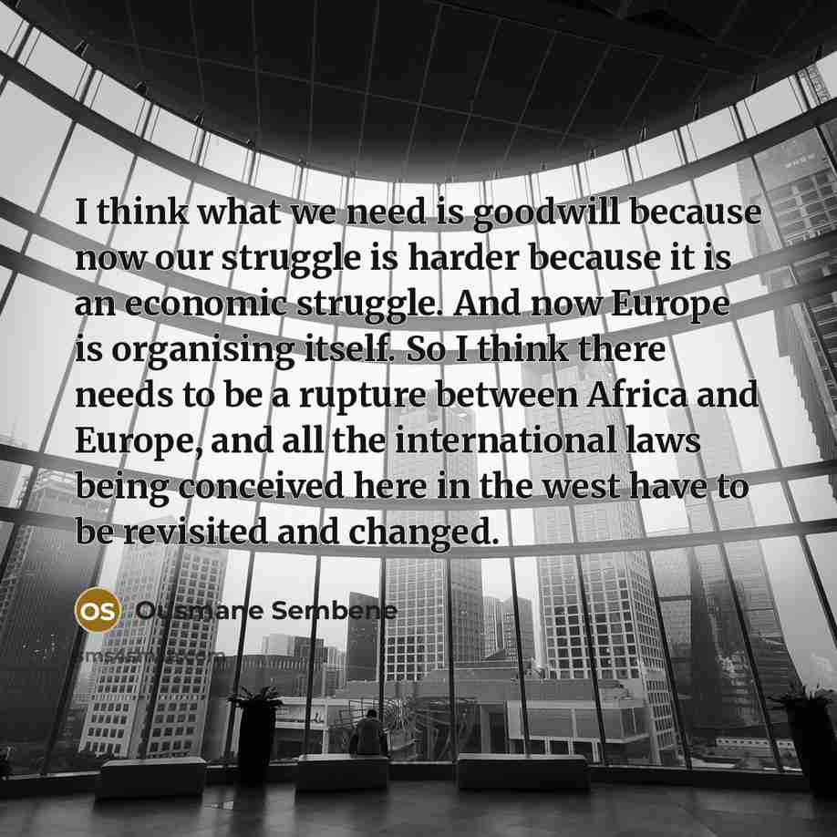 “I think what we need is goodwill because now our struggle is harder because it is an economic struggle. And now Europe is organising itself. So I think there needs to be a rupture between Africa and Europe, and all the international laws being conceived here in the west have to be revisited and…” quote by Ousmane Sembene