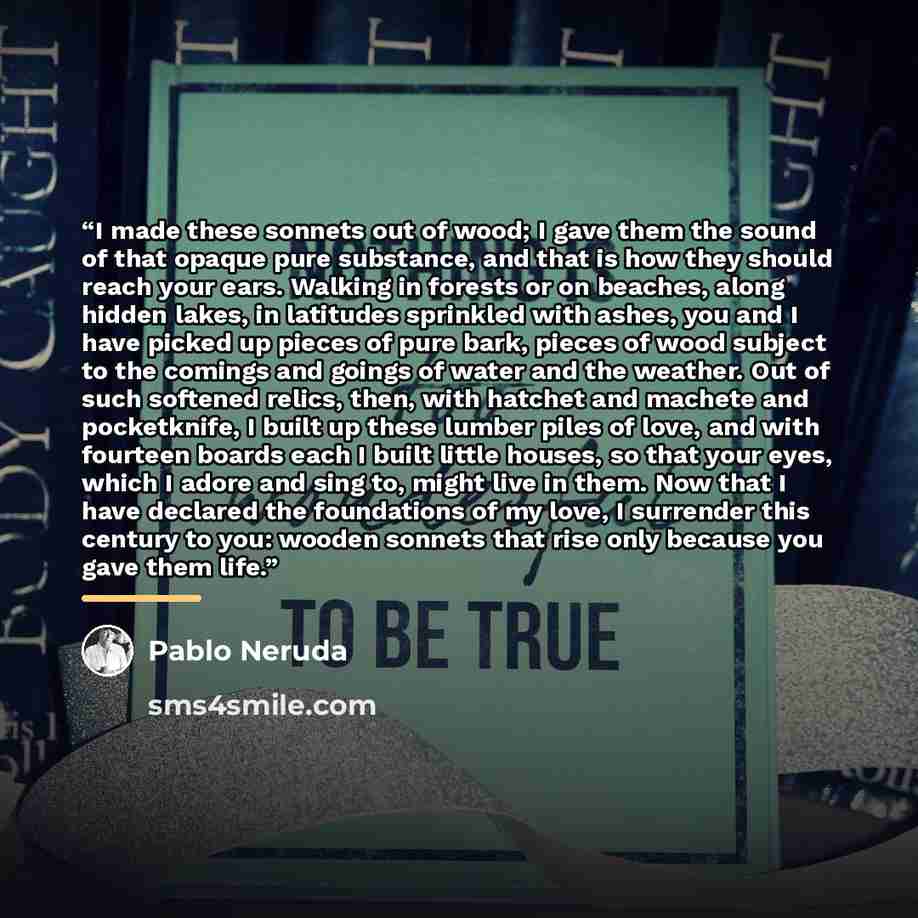“I made these sonnets out of wood; I gave them the sound of that opaque pure substance, and that is how they should reach your ears. Walking in forests or on beaches, along hidden lakes, in latitudes sprinkled with ashes, you and I have picked up pieces of pure bark, pieces of wood subject to the…” quote by Pablo Neruda