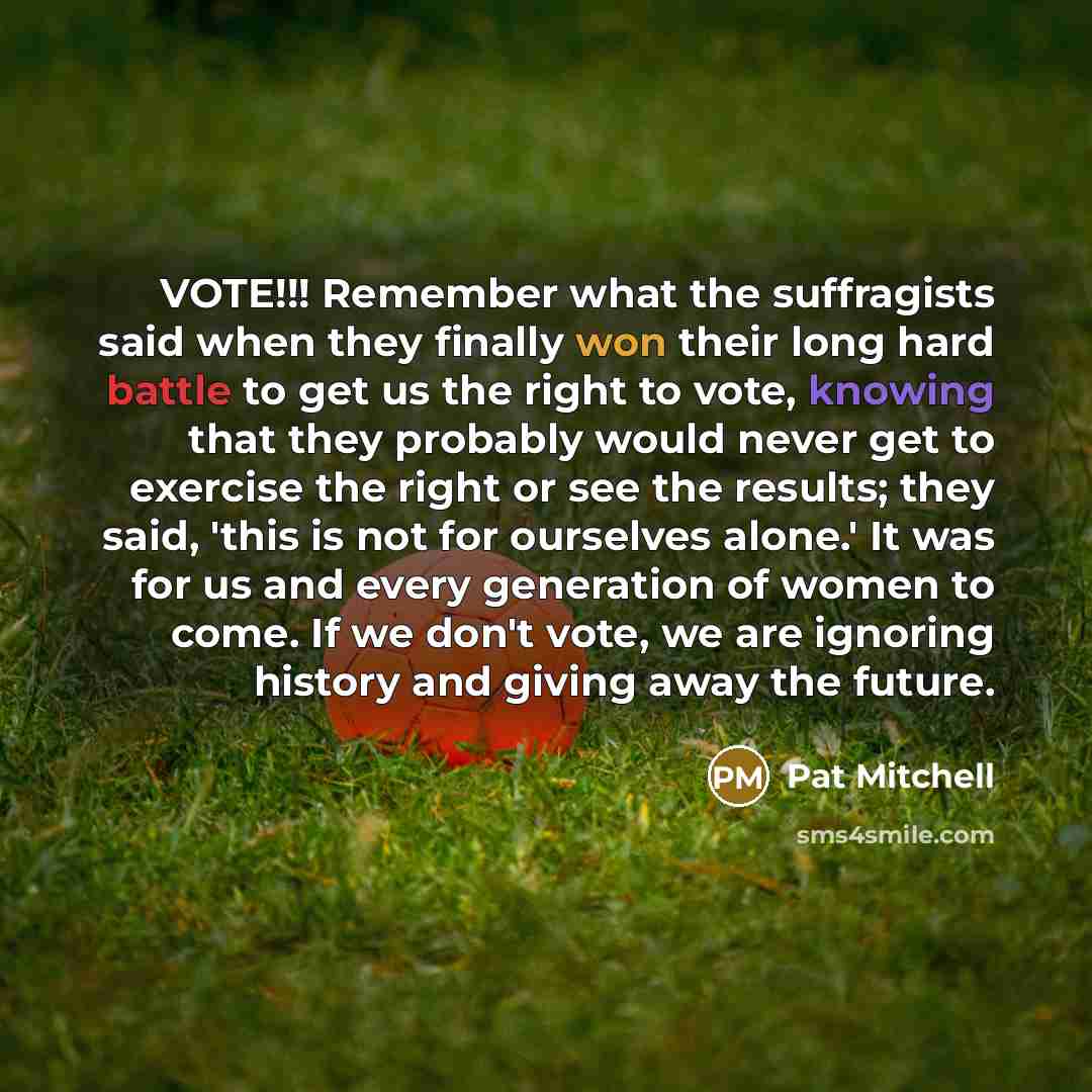 “VOTE!!! Remember what the suffragists said when they finally won their long hard battle to get us the right to vote, knowing that they probably would never get to exercise the right or see the results; they said, 'this is not for ourselves alone.' It was for us and every generation of women to…” quote by Pat Mitchell