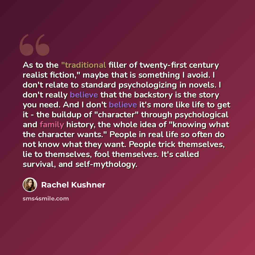 “As to the "traditional filler of twenty-first century realist fiction," maybe that is something I avoid. I don't relate to standard psychologizing in novels. I don't really believe that the backstory is the story you need. And I don't believe it's more like life to get it - the buildup of…” quote by Rachel Kushner