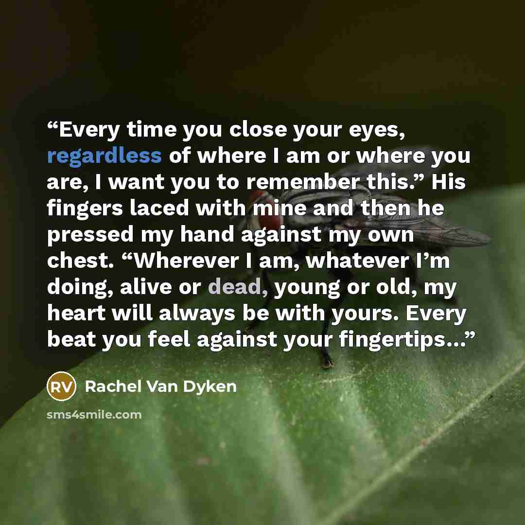 “Every time you close your eyes, regardless of where I am or where you are, I want you to remember this.” His fingers laced with mine and then he pressed my hand against my own chest. “Wherever I am, whatever I’m doing, alive or dead, young or old, my heart will always be with yours. Every beat you…” quote by Rachel Van Dyken
