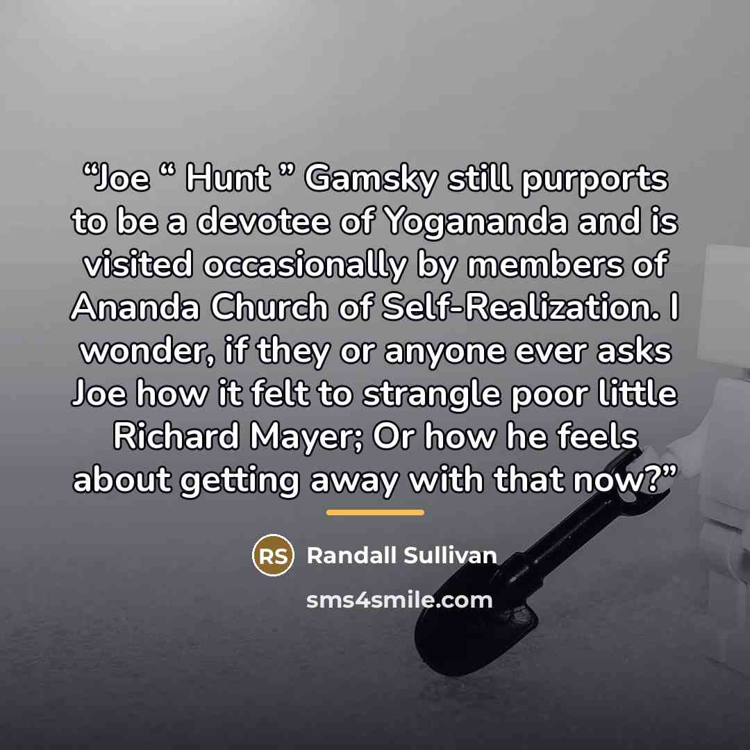 “Joe “ Hunt ” Gamsky still purports to be a devotee of Yogananda and is visited occasionally by members of Ananda Church of Self-Realization. I wonder, if they or anyone ever asks Joe how it felt to strangle poor little Richard Mayer; Or how he feels about getting away with that now?” quote by Randall Sullivan