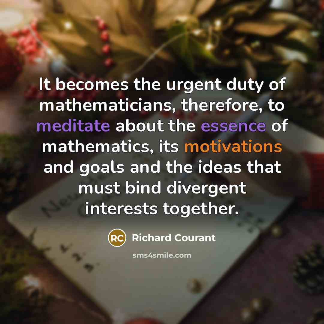 “It becomes the urgent duty of mathematicians, therefore, to meditate about the essence of mathematics, its motivations and goals and the ideas that must bind divergent interests together.” quote by Richard Courant