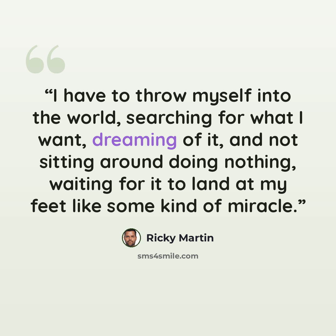 “I have to throw myself into the world, searching for what I want, dreaming of it, and not sitting around doing nothing, waiting for it to land at my feet like some kind of miracle.” quote by Ricky Martin