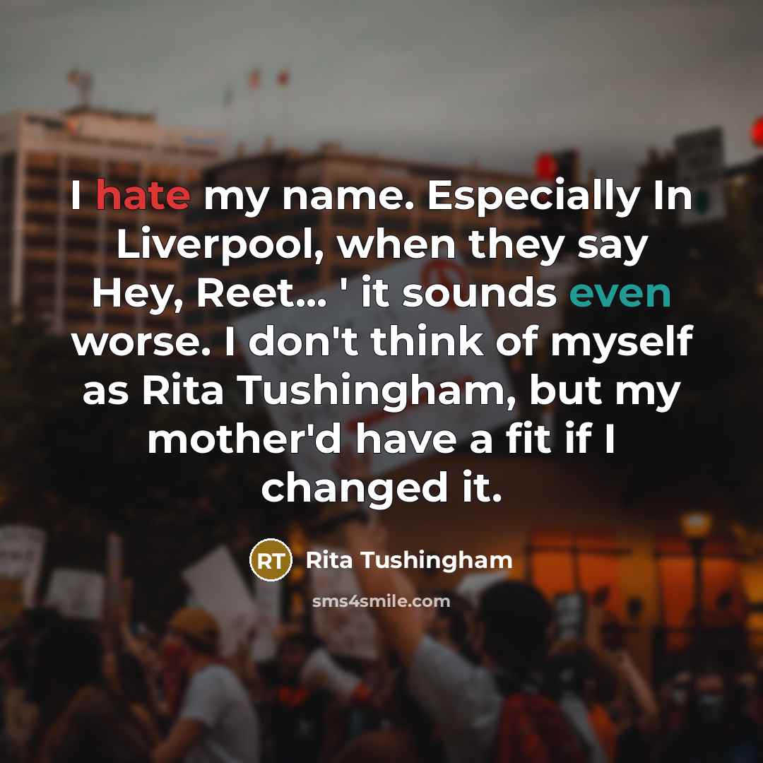 “I hate my name. Especially In Liverpool, when they say Hey, Reet... ' it sounds even worse. I don't think of myself as Rita Tushingham, but my mother'd have a fit if I changed it.” quote by Rita Tushingham