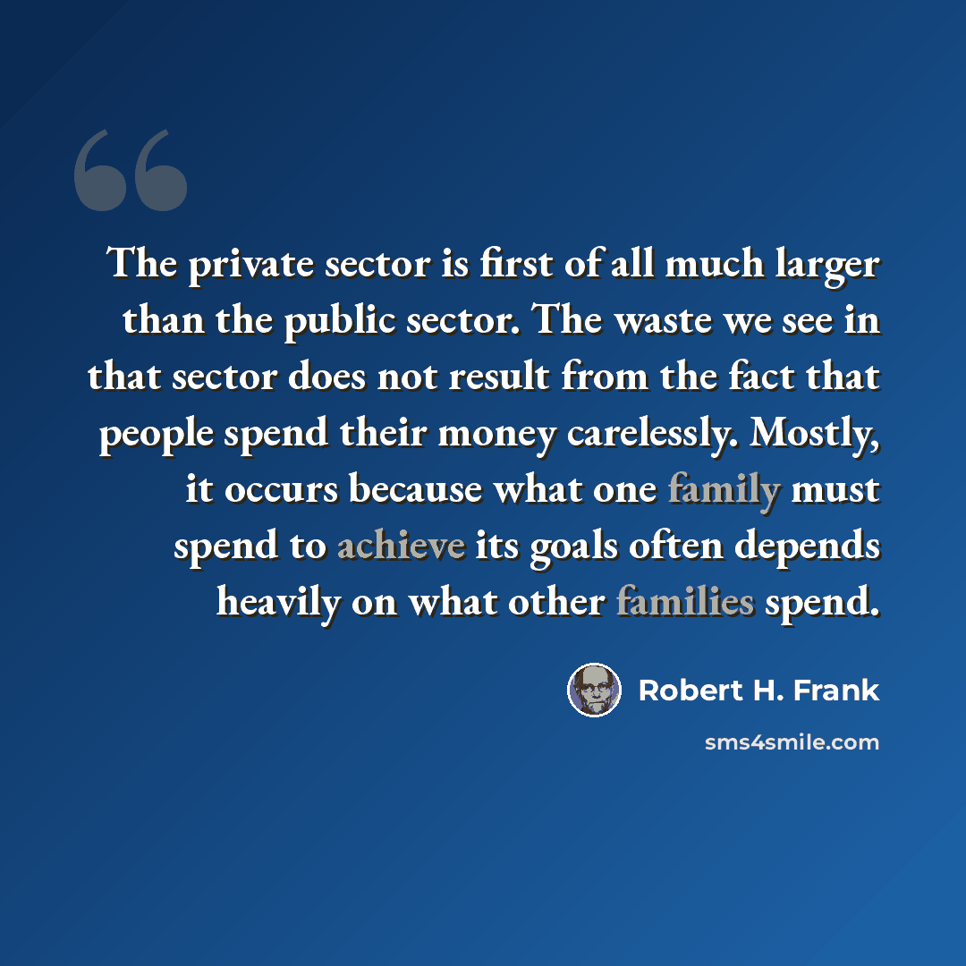 “The private sector is first of all much larger than the public sector. The waste we see in that sector does not result from the fact that people spend their money carelessly. Mostly, it occurs because what one family must spend to achieve its goals often depends heavily on what other families spend.” quote by Robert H. Frank