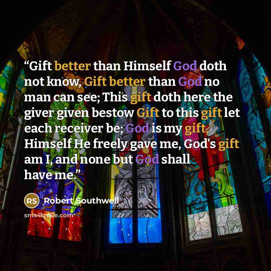 “Gift better than Himself God doth not know, Gift better than God no man can see; This gift doth here the giver given bestow Gift to this gift let each receiver be; God is my gift, Himself He freely gave me, God's gift am I, and none but God shall have me.” quote by Robert Southwell
