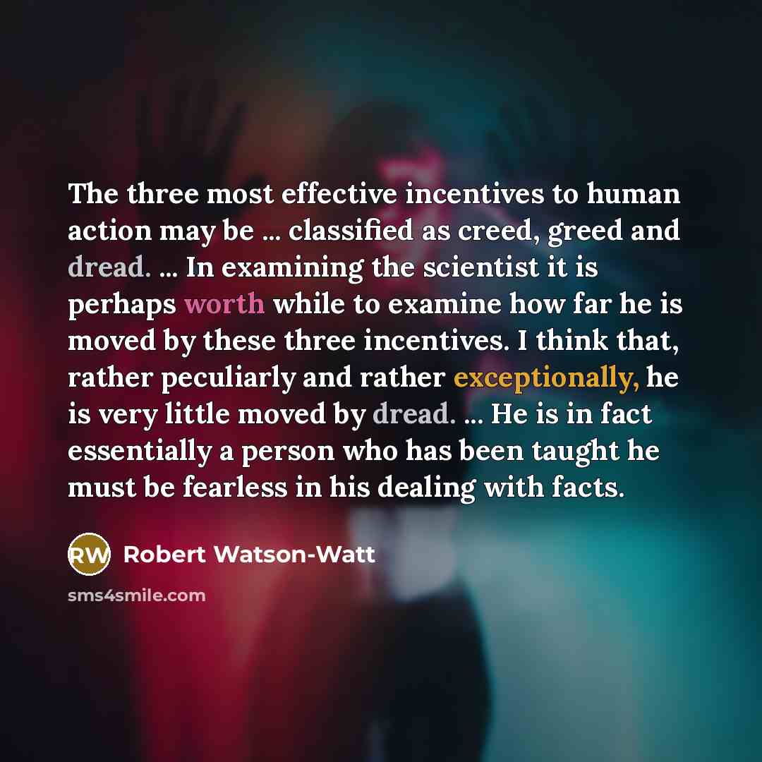 “The three most effective incentives to human action may be ... classified as creed, greed and dread. ... In examining the scientist it is perhaps worth while to examine how far he is moved by these three incentives. I think that, rather peculiarly and rather exceptionally, he is very little moved…” quote by Robert Watson-Watt
