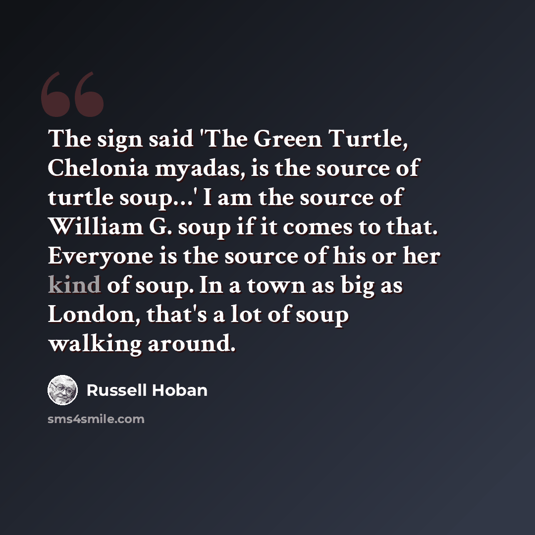 “The sign said 'The Green Turtle, Chelonia myadas, is the source of turtle soup…' I am the source of William G. soup if it comes to that. Everyone is the source of his or her kind of soup. In a town as big as London, that's a lot of soup walking around.” quote by Russell Hoban