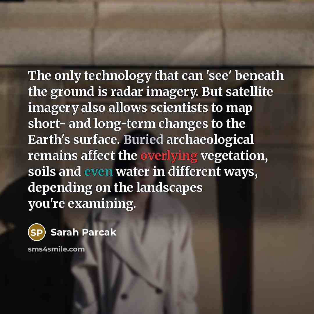 “The only technology that can 'see' beneath the ground is radar imagery. But satellite imagery also allows scientists to map short- and long-term changes to the Earth's surface. Buried archaeological remains affect the overlying vegetation, soils and even water in different ways, depending on the…” quote by Sarah Parcak