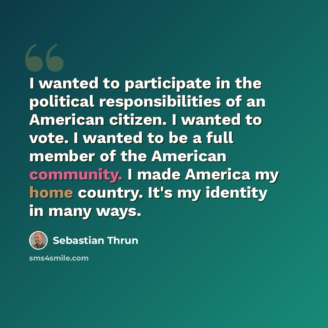 “I wanted to participate in the political responsibilities of an American citizen. I wanted to vote. I wanted to be a full member of the American community. I made America my home country. It's my identity in many ways.” quote by Sebastian Thrun