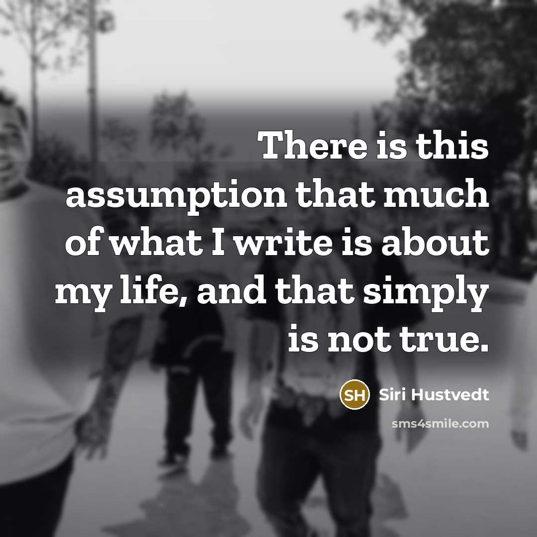 “There is this assumption that much of what I write is about my life, and that simply is not true.” quote by Siri Hustvedt